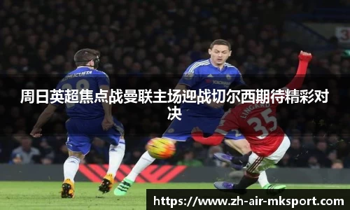 周日英超焦点战曼联主场迎战切尔西期待精彩对决