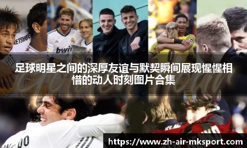 足球明星之间的深厚友谊与默契瞬间展现惺惺相惜的动人时刻图片合集